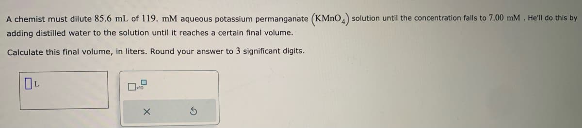 A chemist must dilute 85.6 mL of 119. mM aqueous potassium permanganate (KMnO4) solution until the concentration falls to 7.00 mM. He'll do this by
adding distilled water to the solution until it reaches a certain final volume.
Calculate this final volume, in liters. Round your answer to 3 significant digits.
OL
0
x
S