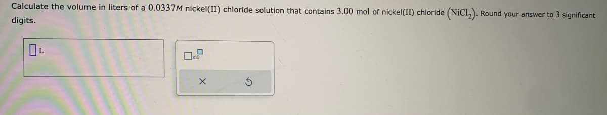 Calculate the volume in liters of a 0.0337M nickel(II) chloride solution that contains 3.00 mol of nickel (II) chloride (NiC1₂). Round your answer to 3 significant
digits.
OL
x10
X