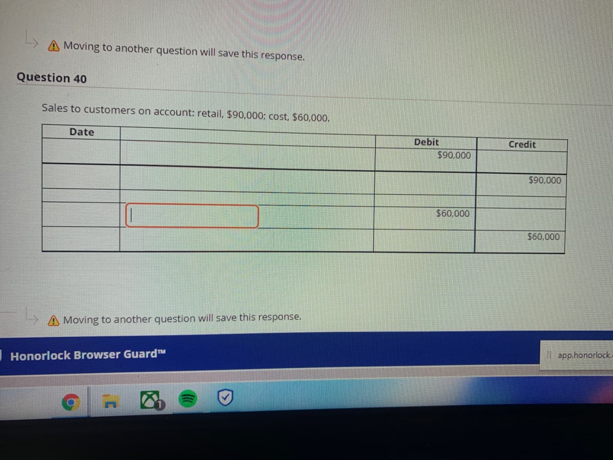 A Moving to another question will save this response.
Question 40
Sales to customers on account: retail, $90,000; cost, $60,000.
Date
Debit
Credit
$90,000
$90,000
$60,000
$60,000
A Moving to another question will save this response.
IHonorlock Browser GuardTM
I| app.honorlock.
