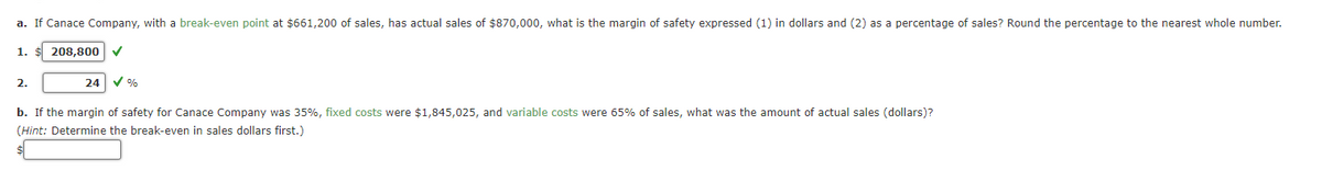 a. If Canace Company, with a break-even point at $661,200o of sales, has actual sales of $870,000, what is the margin of safety expressed (1) in dollars and (2) as a percentage of sales? Round the percentage to the nearest whole number.
1.
208,800 V
2.
24
b. If the margin of safety for Canace Company was 35%, fixed costs were $1,845,025, and variable costs were 65% of sales, what was the amount of actual sales (dollars)?
(Hint: Determine the break-even in sales dollars first.)
