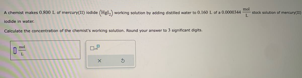 A chemist makes 0.800 L of mercury(II) iodide (HgI₂) working solution by adding distilled water to 0.160 L of a 0.0000344
iodide in water.
Calculate the concentration of the chemist's working solution. Round your answer to 3 significant digits.
0
mol
L
x
mol
L
stock solution of mercury(II)