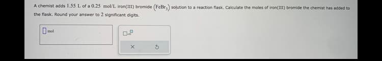 A chemist adds 1.55. L of a 0.25 mol/L. Iron(III) bromide (FeBr3) solution to a reaction flask. Calculate the moles of iron (III) bromide the chemist has added to
the flask. Round your answer to 2 significant digits.
mol