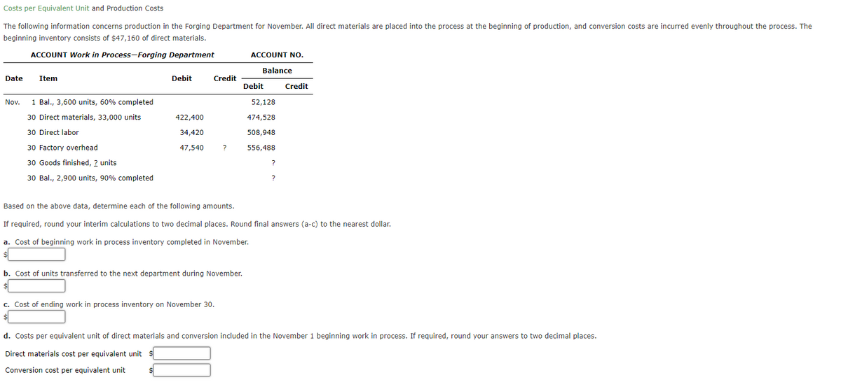 Costs per Equivalent Unit and Production Costs
The following information concerns production in the Forging Department for November. All direct materials are placed into the process at the beginning of production, and conversion costs are incurred evenly throughout the process. The
beginning inventory consists of $47,160 of direct materials.
ACCOUNT Work in Process-Forging Department
ACCOUNT No.
Balance
Date
Item
Debit
Credit
Debit
Credit
Nov.
1 Bal., 3,600 units, 60% completed
52,128
30 Direct materials, 33,000 units
422,400
474,528
30 Direct labor
34,420
508,948
30 Factory overhead
47,540
?
556,488
30 Goods finished, ? units
?
30 Bal., 2,900 units, 90% completed
?
Based on the above data, determine each of the following amounts.
If required, round your interim calculations to two decimal places. Round final answers (a-c) to the nearest dollar.
a. Cost of beginning work in process inventory completed in November.
b. Cost of units transferred to the next department during November.
c. Cost of ending work in process inventory on November 30.
d. Costs per equivalent unit of direct materials and conversion included in the November 1 beginning work in process. If required, round your answers to two decimal places.
Direct materials cost per eguivalent unit
Conversion cost per equivalent unit
$4
