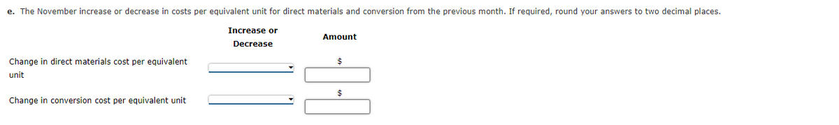 e. The November increase or decrease in costs per equivalent unit for direct materials and conversion from the previous month. If required, round your answers to two decimal places.
Increase or
Amount
Decrease
Change in direct materials cost per equivalent
$
unit
$
Change in conversion cost per equivalent unit
