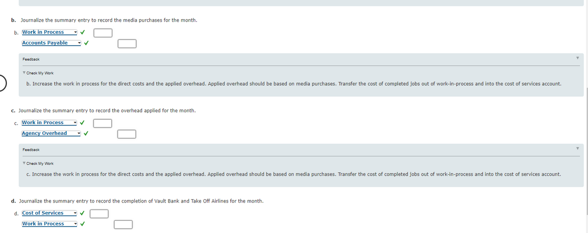 b. Journalize the summary entry to record the media purchases for the month.
b. Work in Process
Accounts Payable
Feedback
V Check My Work
b. Increase the work in process for the direct costs and the applied overhead. Applied overhead should be based on media purchases. Transfer the cost of completed jobs out of work-in-process and into the cost of services account.
c. Journalize the summary entry to record the overhead applied for the month.
c. Work in Process
Agency Overhead
Feedback
Check My Work
c. Increase the work in process for the direct costs and the applied overhead. Applied overhead should be based on media purchases. Transfer the cost of completed jobs out of work-in-process and into the cost of services account.
d. Journalize the summary entry to record the completion of Vault Bank and Take Off Airlines for the month.
d. Cost of Services
Work in Process
