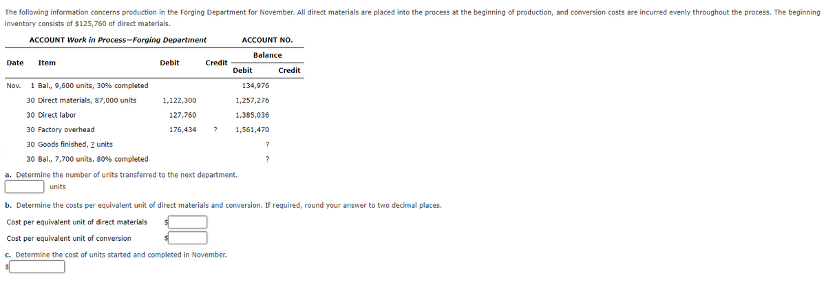 The following information concerns production in the Forging Department for November. All direct materials are placed into the process at the beginning of production, and conversion costs are incurred evenly throughout the process. The beginning
inventory consists of $125,760 of direct materials.
ACCOUNT Work in Process-Forging Department
ACCOUNT No.
Balance
Date
Item
Debit
Credit
Debit
Credit
Nov.
1 Bal., 9,600 units, 30% completed
134,976
30 Direct materials, 87,000 units
1,122,300
1,257,276
30 Direct labor
127,760
1,385,036
30 Factory overhead
176,434
1,561,470
30 Goods finished, ? units
30 Bal., 7,700 units, 80% completed
a. Determine the number of units transferred to the next department.
units
b. Determine the costs per equivalent unit of direct materials and conversion. If reguired, round your answer to two decimal places.
Cost per equivalent unit of direct materials
Cost per equivalent unit of conversion
c. Determine the cost of units started and completed in November.
