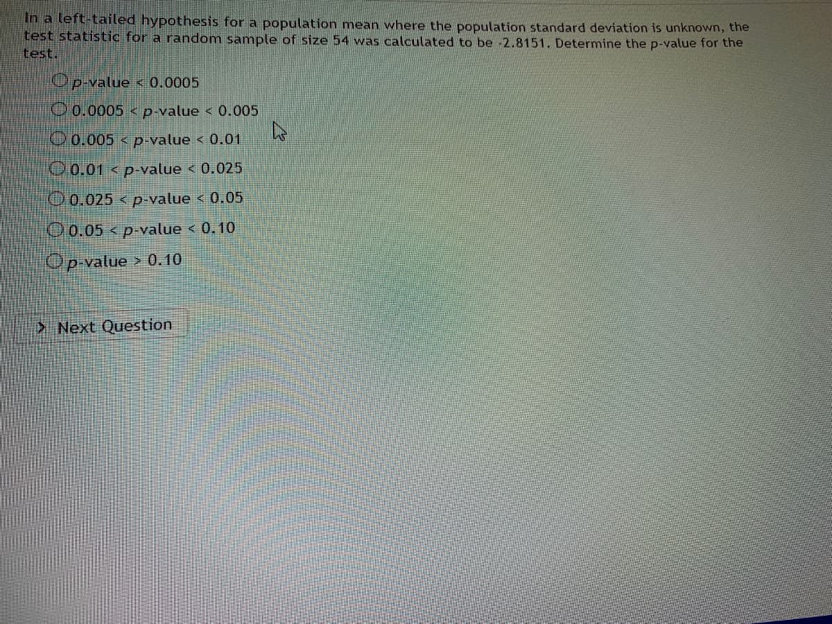 In a left-tailed hypothesis for a population mean where the population standard deviation is unknown, the
test statistic for a random sample of size 54 was calculated to be -2.8151. Determine the p-value for the
test.
Op-value < 0.0005
O0.0005 < p-value < 0.005
O0.005 < p-value < 0.01
00.01 < p-value < 0.025
O0.025 < p-value < 0.05
O0.05 < p-value < 0.10
Op-value > 0.10
> Next Question
