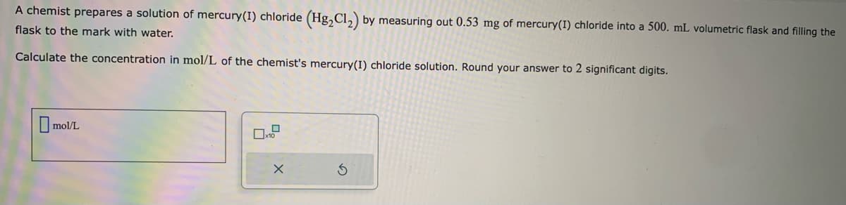 A chemist prepares a solution of mercury(I) chloride (Hg₂Cl₂) by measuring out 0.53 mg of mercury (1) chloride into a 500. mL volumetric flask and filling the
flask to the mark with water.
Calculate the concentration in mol/L of the chemist's mercury(I) chloride solution. Round your answer to 2 significant digits.
mol/L
X
S