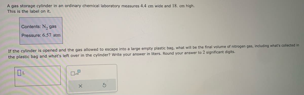 A gas storage cylinder in an ordinary chemical laboratory measures 4.4 cm wide and 18. cm high.
This is the label on it.
Contents: N₂ gas
Pressure: 6.57 atm
If the cylinder is opened and the gas allowed to escape into a large empty plastic bag, what will be the final volume of nitrogen gas, including what's collected in
the plastic bag and what's left over in the cylinder? Write your answer in liters. Round your answer to 2 significant digits.
OL
0
10
x
S