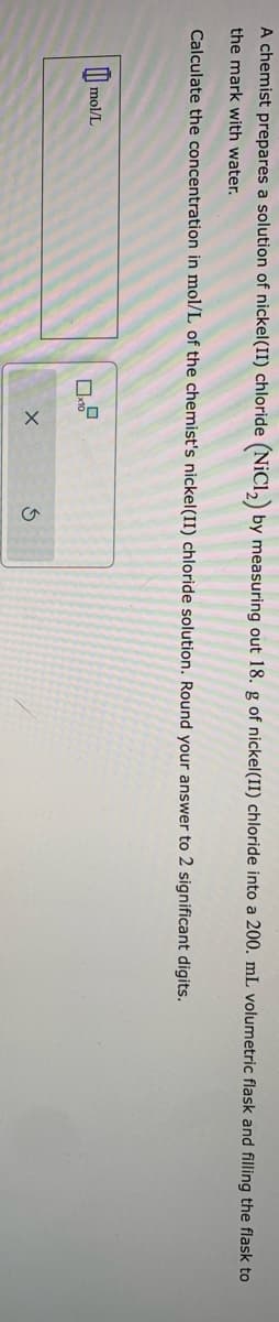 A chemist prepares a solution of nickel(II) chloride (NiCl₂) by measuring out 18. g of nickel(II) chloride into a 200. mL volumetric flask and filling the flask to
the mark with water.
Calculate the concentration in mol/L of the chemist's nickel(II) chloride solution. Round your answer to 2 significant digits.
mol/L
X
3