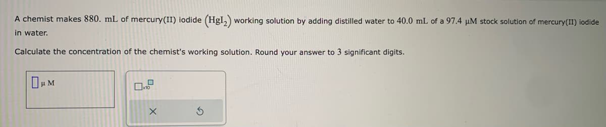 A chemist makes 880. mL of mercury(II) iodide (HgI₂) working solution by adding distilled water to 40.0 mL of a 97.4 μM stock solution of mercury(II) iodide
in water.
Calculate the concentration of the chemist's working solution. Round your answer to 3 significant digits.
μM
D
x10
X
S