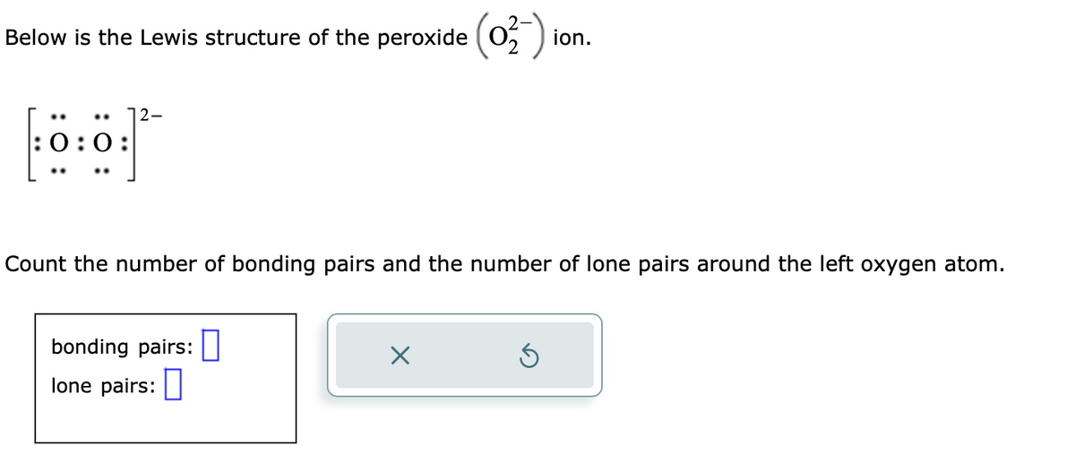 Below is the Lewis structure of the peroxide
:0:0
2-
bonding pairs:
lone pairs:
Count the number of bonding pairs and the number of lone pairs around the left oxygen atom.
0
(0₂-)
X
ion.
Ś