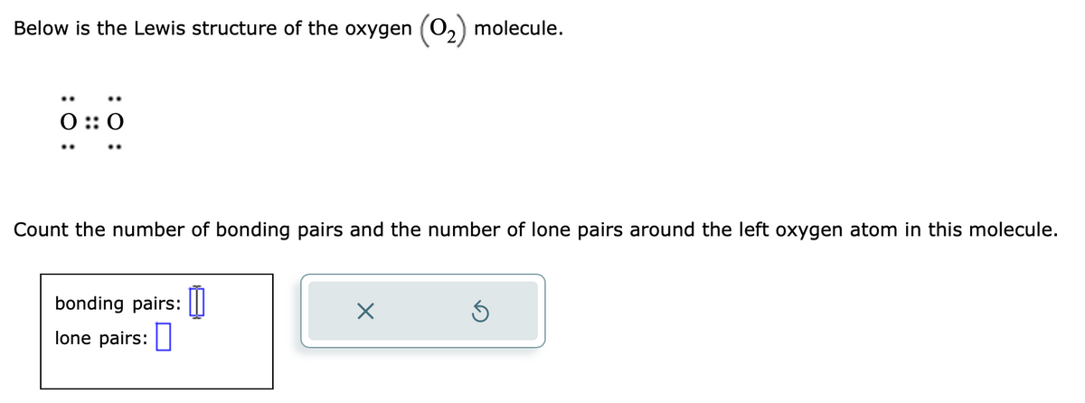 Below is the Lewis structure of the oxygen (O₂) molecule.
0 :: 0
Count the number of bonding pairs and the number of lone pairs around the left oxygen atom in this molecule.
bonding pairs:
lone pairs:
0
×
Ś