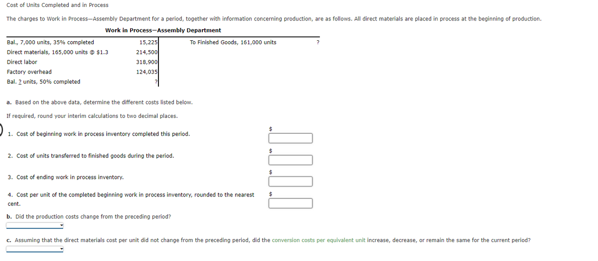 Cost of Units Completed and in Process
The charges to Work in Process-Assembly Department for a period, together with information concerning production, are as follows. All direct materials are placed in process at the beginning of production.
Work in Process-Assembly Department
Bal., 7,000 units, 35% completed
15,225
To Finished Goods, 161,000 units
Direct materials, 165,000 units @ $1.3
214,500
Direct labor
318,900
Factory overhead
124,035
Bal. ? units, 50% completed
a. Based on the above data, determine the different costs listed below.
If required, round your interim calculations to two decimal places.
$
1. Cost of beginning work in process inventory completed this period.
$
2. Cost of units transferred to finished goods during the period.
3. Cost of ending work in process inventory.
4. Cost per unit of the completed beginning work in process inventory, rounded to the nearest
cent.
b. Did the production costs change from the preceding period?
c. Assuming that the direct materials cost per unit did not change from the preceding period, did the conversion costs per equivalent unit increase, decrease, or remain the same for the current period?

