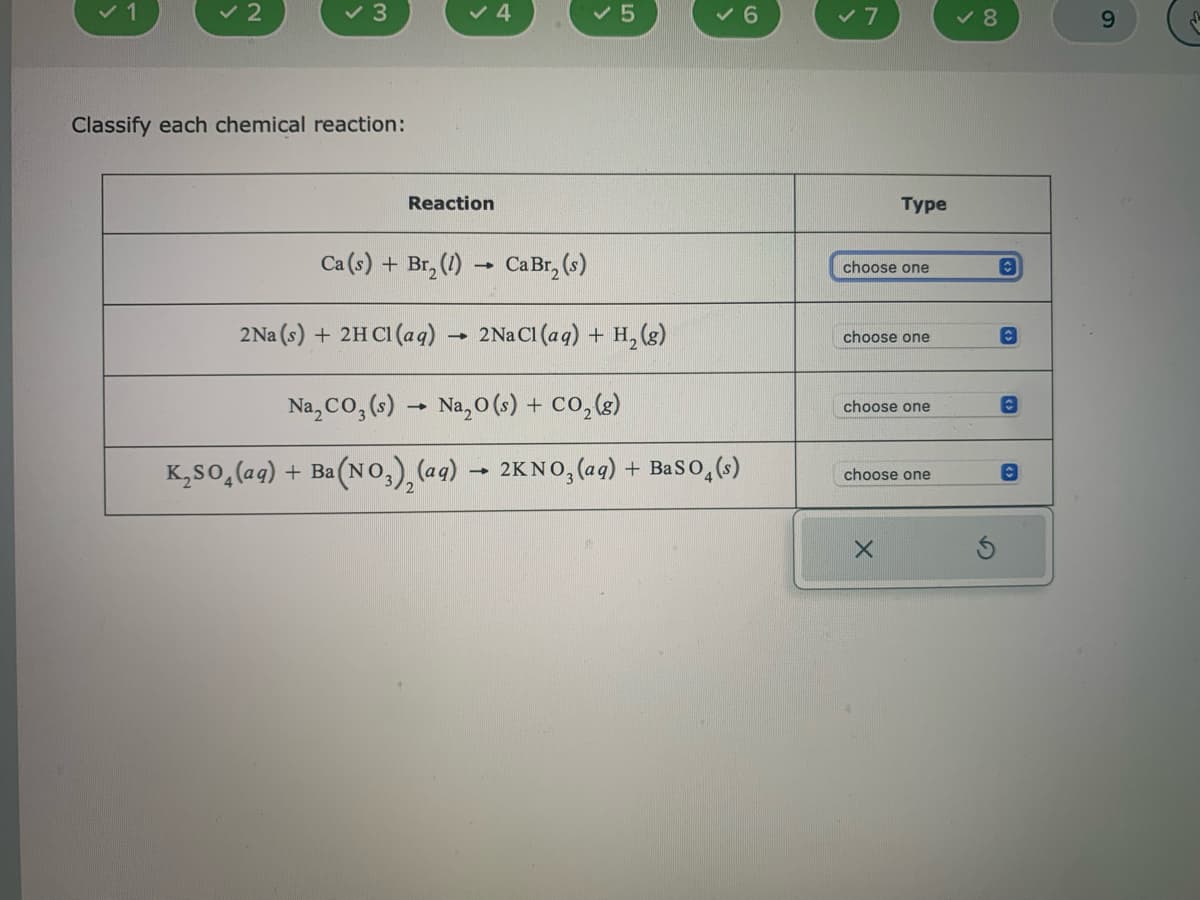 ✓ 1
✓ 2
✓ 3
Classify each chemical reaction:
Reaction
✓ 4
Ca (s) + Br₂ (1)→ Ca Br₂ (s)
2Na (s) + 2HCl(aq)
→
✓ 5
2 Na Cl (aq) + H₂(g)
✓6
Na₂CO3(s) → Na₂O (s) + CO₂(g)
K₂SO₂(aq) + Ba(NO3)₂ (aq) → 2KNO3(aq) + BaSO4(s)
✓ 7
Type
choose one
choose one
choose one
choose one
X
✓8
C
C
O
C
9