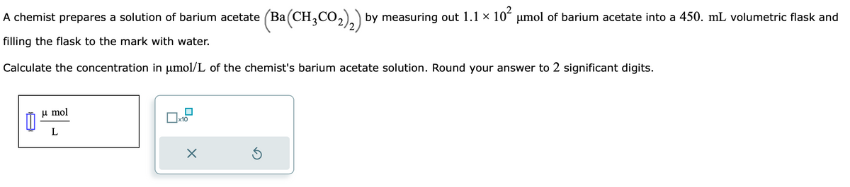 A chemist prepares a solution of barium acetate (Ba(CH3CO₂)2) by measuring out 1.1 × 10² μmol of barium acetate into a 450. mL volumetric flask and
filling the flask to the mark with water.
Calculate the concentration in µmol/L of the chemist's barium acetate solution. Round your answer to 2 significant digits.
μmol
L
0x10
X
3