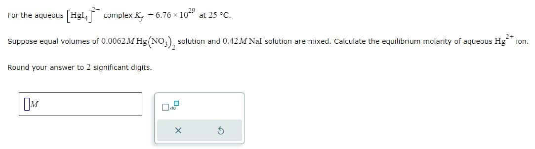 For the aqueous [HgI4]complex Ky = 6.76 × 1029 at 25 °C.
Suppose equal volumes of 0.0062 M Hg (NO3)2 solution and 0.42M Nal solution are mixed. Calculate the equilibrium molarity of aqueous Hg** ion.
Round your answer to 2 significant digits.
☐ M