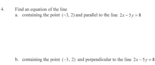 **Practice Problem: Finding Equation of Lines**

**Problem Statement:**

4. Find an equation of the line 

   a. containing the point \((-3, 2)\) and parallel to the line \(2x - 5y = 8\)

   b. containing the point \((-3, 2)\) and perpendicular to the line \(2x - 5y = 8\)

**Explanation:**

When working with lines in a coordinate system, it is useful to understand the relationships between lines, such as parallelism and perpendicularity.

**Part (a): Parallel Line**

To find the equation of a line that is parallel to a given line and passes through a specific point, follow these steps:

1. **Identify the slope** of the given line. Lines that are parallel have equal slopes.
2. **Use the point-slope form** of the line equation: \(y - y_1 = m(x - x_1)\), where \(m\) is the slope and \((x_1, y_1)\) is the point the line passes through.

Starting with the given line: \(2x - 5y = 8\)
- Convert it to slope-intercept form \(y = mx + b\).
  - \(2x - 5y = 8\)
  - Rearrange: \(-5y = -2x + 8\)
  - Divide by \(-5\): \(y = \frac{2}{5}x - \frac{8}{5}\)

  Here, the slope \(m = \frac{2}{5}\).

Using the point-slope form with point \((-3, 2)\):
- Substitute \(m = \frac{2}{5}\), \(x_1 = -3\), \(y_1 = 2\).
  - \(y - 2 = \frac{2}{5}(x + 3)\)
  
**Simplify the equation:**
  - \(y - 2 = \frac{2}{5}x + \frac{6}{5}\)
  - \(y = \frac{2}{5}x + \frac{6}{5} + 2\)
  - \(y = \frac{2}{5}x + \frac{6}{5} + \frac{10}{5}\)
  - \(y =