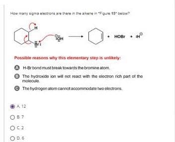 How many sigma electrons are there in the alkene in "Figure 15" below?
A 12
Or
TOH
Possible reasons why this elementary step is unlikely:
AH-Br bond must break towards the bromine atom.
The hydroxide ion will not react with the electron rich part of the
molecule.
The hydrogen atom cannot accommodate two electrons.
087
OC2
OD. 6
HOBr H