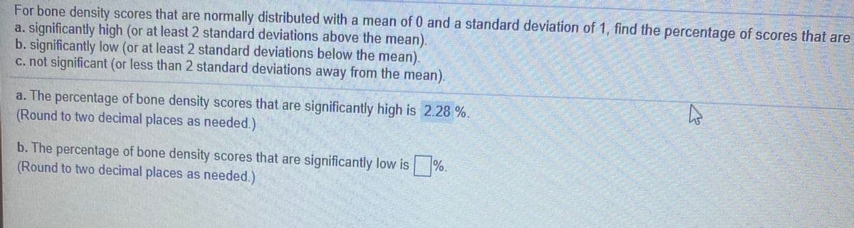 For bone density scores that are normally distributed with a mean of 0 and a standard deviation of 1, find the percentage of scores that are
a. significantly high (or at least 2 standard deviations above the mean).
b. significantly low (or at least 2 standard deviations below the
c. not significant (or less than 2 standard deviations away from the mean).
mean).
a. The percentage of bone density scores that are significantly high is 2.28 %.
(Round to two decimal places as needed.)
b. The percentage of bone density scores that are significantly low is %.
(Round to two decimal places as needed.)
