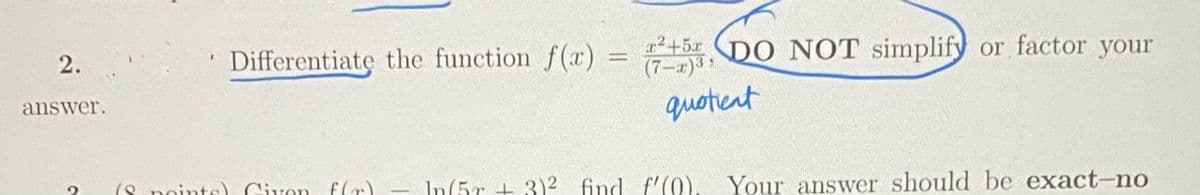 Differentiate the function f(x)
22+5x DO NOT simplify or factor your
(7-x)3
2.
answer.
quotent
(8 po
Civon f(r)
In(ir + 3)? find f'(0), Your answer should be exact-no
