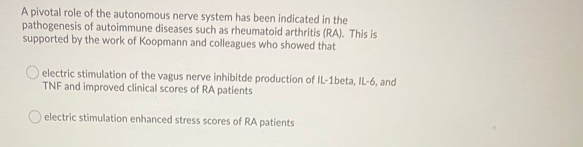 A pivotal role of the autonomous nerve system has been indicated in the
pathogenesis of autoimmune diseases such as rheumatoid arthritis (RA). This is
supported by the work of Koopmann and colleagues who showed that
electric stimulation of the vagus nerve inhibitde production of IL-1beta, IL-6, and
TNF and improved clinical scores of RA patients
O electric stimulation enhanced stress scores of RA patients
