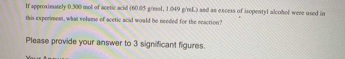 If approximately 0.300 mol of acetic acid (60.05 g/mol, 1.049 g/mL) and an excess of isopentyl alcohol were used in
this experiment, what volume of acetic acid would be needed for the reaction?
Please provide your answer to 3 significant figures.
Your Ane
