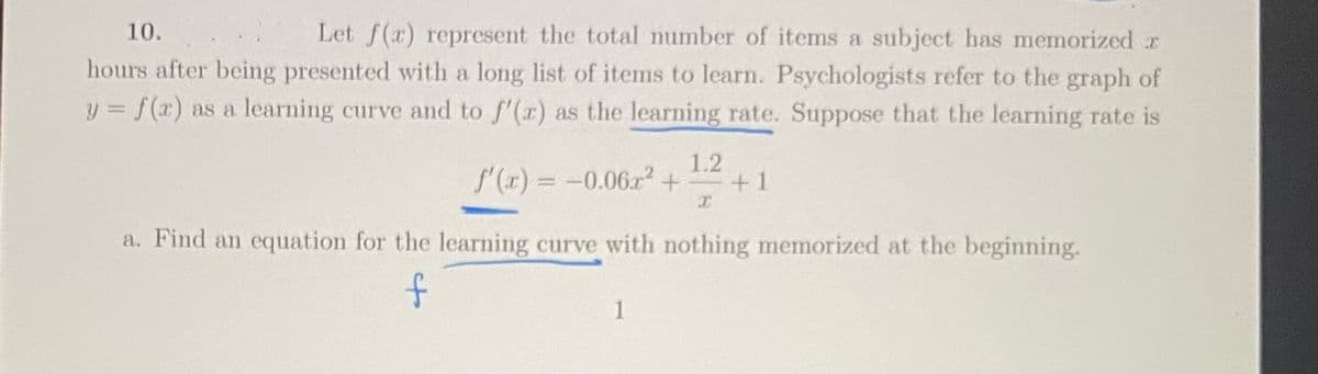 Let f(x) represent the total number of items a subject has memorized r
hours after being presented with a long list of items to learn. Psychologists refer to the graph of
y = f(x) as a learning curve and to f'(x) as the learning rate. Suppose that the learning rate is
10.
1.2
f(r) = -0.06r2+
+1
a. Find an equation for the learning curve with nothing memorized at the beginning.
1
of
