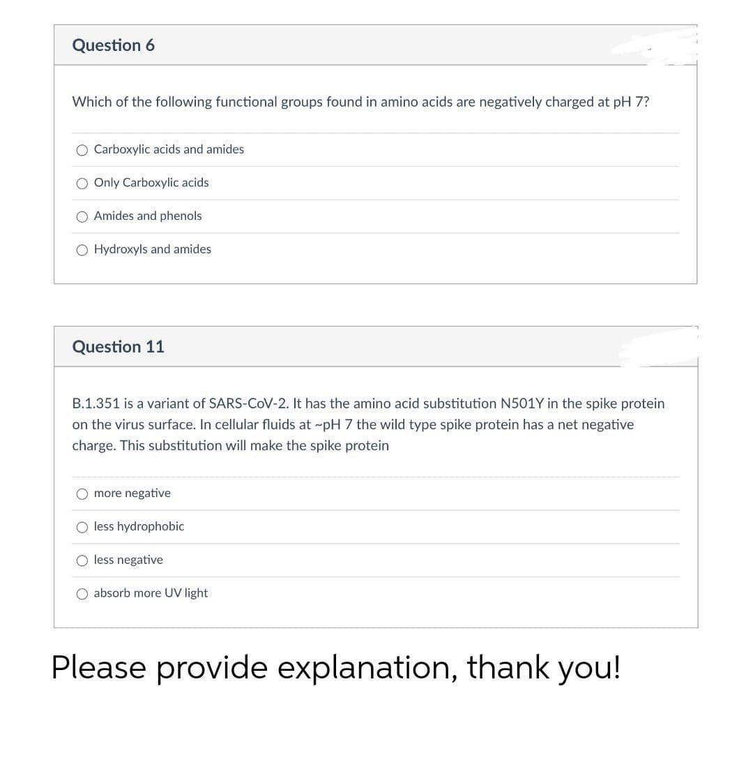 Question 6
Which of the following functional groups found in amino acids are negatively charged at pH 7?
O Carboxylic acids and amides
O Only Carboxylic acids
O Amides and phenols
O Hydroxyls and amides
Question 11
B.1.351 is a variant of SARS-CoV-2. It has the amino acid substitution N501Y in the spike protein
on the virus surface. In cellular fluids at pH 7 the wild type spike protein has a net negative
charge. This substitution will make the spike protein
more negative
less hydrophobic
O less negative
O absorb more UV light
Please provide explanation, thank you!
