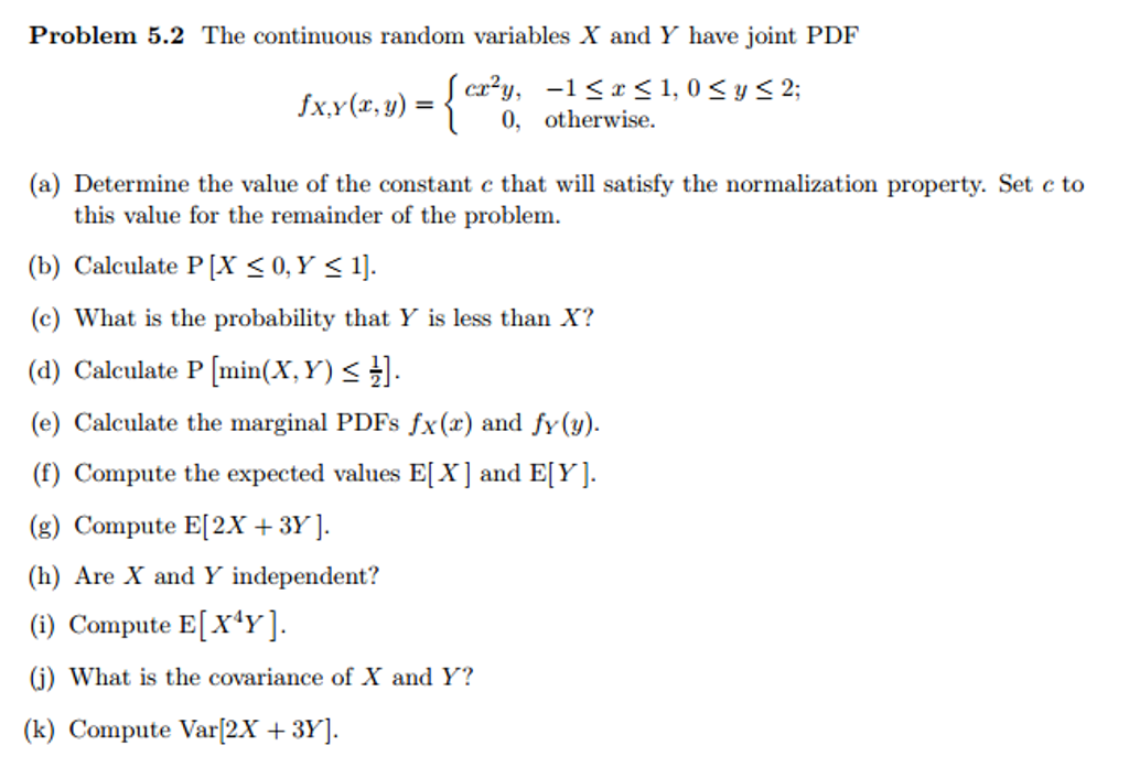 Problem 5.2 The continuous random variables X and Y have joint PDF
fx,y(x, y) = { crʻy, -1<x<1,0 < y < 2;
0, otherwise.
(a) Determine the value of the constant c that will satisfy the normalization property. Set c to
this value for the remainder of the problem.
(b) Calculate P[X < 0,Y < 1].
(c) What is the probability that Y is less than X?
(d) Calculate P [min(X, Y) < .
(e) Calculate the marginal PDFS fx(x) and fy(y).
(f) Compute the expected values E[X]and E[Y].
(g) Compute E[2X + 3Y ].
(h) Are X and Y independent?
(i) Compute E[X*y].
(j) What is the covariance of X and Y?
(k) Compute Var[2.X + 3Y].
