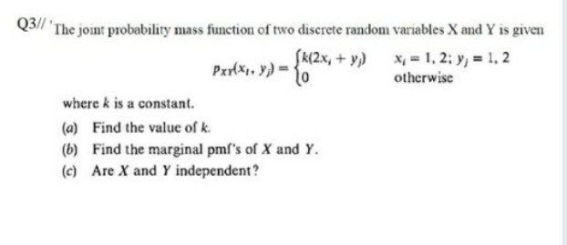 Q3// 'The joint probability mass function of two discrete random variables X and Y is given
SK(2x, + y) x, = 1, 2; y, = 1. 2
otherwise
where k is a constant.
(a) Find the value of k.
(b) Find the marginal pmf's of X and Y.
(c) Are X and Y independent?
