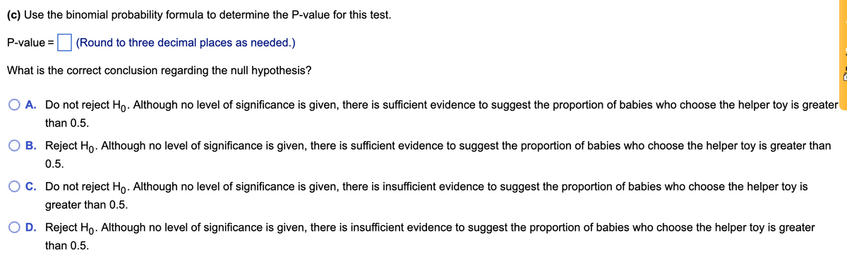 (c) Use the binomial probability formula to determine the P-value for this test.
P-value =
(Round to three decimal places as needed.)
What is the correct conclusion regarding the null hypothesis?
A. Do not reject Ho. Although no level of significance is given, there is sufficient evidence to suggest the proportion of babies who choose the helper toy is greater
than 0.5.
B. Reject Ho. Although no level of significance is given, there is sufficient evidence to suggest the proportion of babies who choose the helper toy is greater than
0.5.
O C. Do not reject Ho. Although no level of significance is given, there is insufficient evidence to suggest the proportion of babies who choose the helper toy is
greater than 0.5.
D. Reject Ho. Although no level of significance is given, there is insufficient evidence to suggest the proportion of babies who choose the helper toy is greater
than 0.5.
