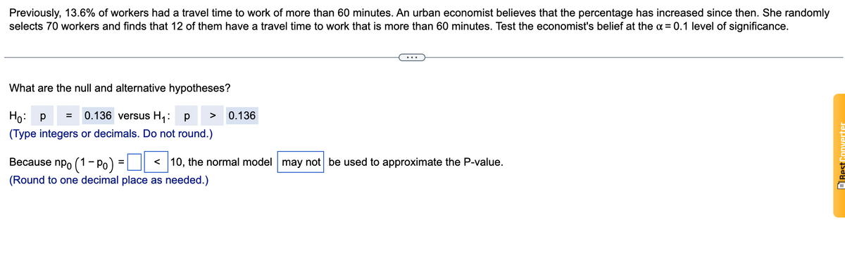 Previously, 13.6% of workers had a travel time to work of more than 60 minutes. An urban economist believes that the percentage has increased since then. She randomly
selects 70 workers and finds that 12 of them have a travel time to work that is more than 60 minutes. Test the economist's belief at the a = 0.1 level of significance.
What are the null and alternative hypotheses?
P =
Ho: p
0.136 versus H1:
0.136
p
>
(Type integers or decimals. Do not round.)
Because npo (1- Po)
< 10, the normal model may not be used to approximate the P-value.
(Round to one decimal place as needed.)
ERest Converter
