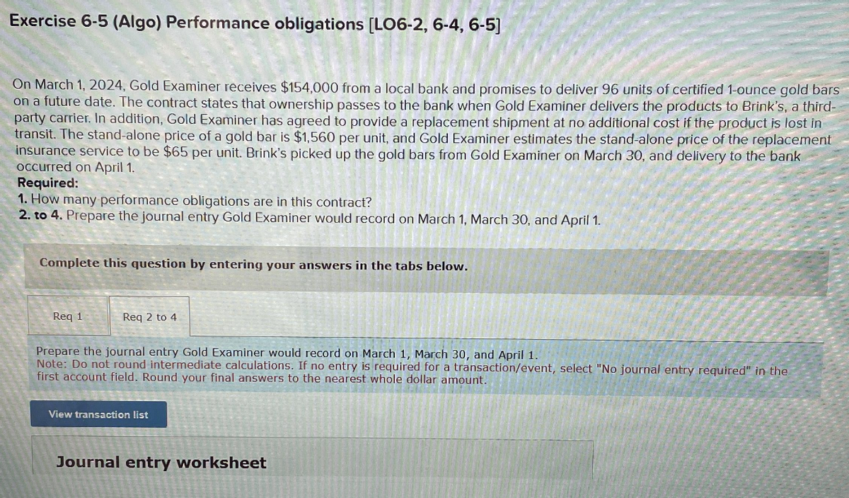 Exercise 6-5 (Algo) Performance obligations [LO6-2, 6-4, 6-5]
On March 1, 2024, Gold Examiner receives $154,000 from a local bank and promises to deliver 96 units of certified 1-ounce gold bars
on a future date. The contract states that ownership passes to the bank when Gold Examiner delivers the products to Brink's, a third-
party carrier. In addition, Gold Examiner has agreed to provide a replacement shipment at no additional cost if the product is lost in
transit. The stand-alone price of a gold bar is $1,560 per unit, and Gold Examiner estimates the stand-alone price of the replacement
insurance service to be $65 per unit. Brink's picked up the gold bars from Gold Examiner on March 30, and delivery to the bank
occurred on April 1.
Required:
1. How many performance obligations are in this contract?
2. to 4. Prepare the journal entry Gold Examiner would record on March 1, March 30, and April 1.
Complete this question by entering your answers in the tabs below.
Req 1
eq 2 to 4
Prepare the journal entry Gold Examiner would record on March 1, March 30, and April 1.
Note: Do not round intermediate calculations. If no entry is required for a transaction/event, select "No journal entry required" in the
first account field. Round your final answers to the nearest whole dollar amount.
View transaction list
Journal entry worksheet