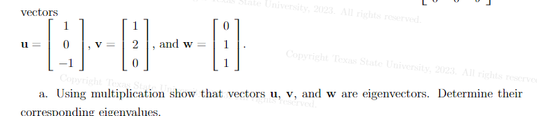 vectors
1
-=-=
u=
1
V =
Copyright Texas State University, 2023. All rights reserved
0
Copyright Texas S
a. Using multiplication show that vectors u, v, and w are eigenvectors. Determine their
ts reserved.
corresponding eigenvalues.
"
and w=
B
tate University, 2023. All rights reserved.