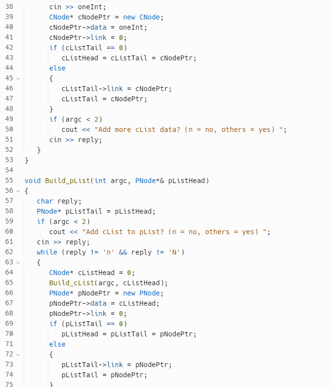 38
39
40
41
42
43
44
45
46
47
48
49
50
51
52
53
54
55
56 {
57
58
59
60
61
62
S
63
64
65
66
67
68
69
70
1 72 73 74 75
71
V
72 ✓
}
}
cin>>oneInt;
CNode* cNodePtr = new CNode;
cNodePtr->data = oneInt;
cNodePtr->link = 0;
if (cListTail == 0)
cListHead = cListTail = cNodePtr;
else
{
cListTail->link = cNodePtr;
cListTail = cNodePtr;
}
if (argc < 2)
cout << "Add more cList data? (n = no, others = yes)";
cin >> reply;
void Build_pList(int argc, PNode*& pListHead)
char reply;
PNode* pListTail = pListHead;
if (argc < 2)
cout << "Add cList to pList? (n = no, others = yes)";
cin >> reply;
while (reply != 'n' && reply != 'N')
{
CNode* cListHead = 0;
Build_cList(argc, cListHead);
PNode* pNodePtr = new PNode;
pNodePtr->data = cListHead;
pNodePtr->link = 0;
== 0)
if (pListTail
pListHead = pListTail = pNodePtr;
else
{
pListTail->link
pListTail = pNodePtr;
=
pNodePtr;