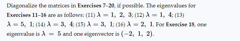 Diagonalize the matrices in Exercises 7-20, if possible. The eigenvalues for
Exercises 11-16 are as follows: (11) λ = 1, 2, 3; (12) λ = 1, 4; (13)
λ = 5, 1; (14) λ = 3, 4; (15) λ = 3, 1; (16) λ = 2, 1. For Exercise 18, one
eigenvalue is λ = 5 and one eigenvector is (-2, 1, 2).