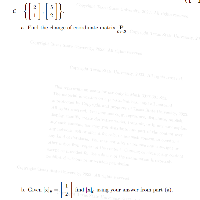 2
5
-{[3]-[]}
2
C =
Copyright Texas State University, 2023. All rights reserved.
a. Find the change of coordinate matrix P
CB Copyright Texas State University, 20
Copyright Texas State University, 2023. All rights reserved.
b. Given [x] B
Copyright Texas State University, 2023. All rights reserved.
This represents an exam for use only in Math 3377.301 $23.
The material is written on a per-student basis and all material
is protected by Copyright and property of Texas State University, 2023.
All rights reserved. You may not copy, reproduce, distribute, publish,
display, modify, create derivative works, transmit, or in any way exploit
any such content, nor may you distribute any part of the content over
any network, sell or offer
any kind of database. You may not alter or remove any copyright or
for sale, or use such content to construct
other notice from copies of the content. Copying or storing any content
except as provided for the sole use of the examination is expressly
prohibited without prior written permission.
Copyright Texas State University, 2023. All rights reserved.
1
2]
find [x]c using your answer from part (a).
Texas State University,