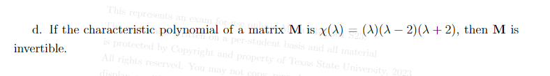 This represents an exam for e
d. If the characteristic polynomial of a matrix M is x(x) = (X)(x − 2)(x+2), then M is
en on a per-student basis and all material
is protected by Copyright and property of Texas State University, 2023
All rights reserved. You may not con
invertible.