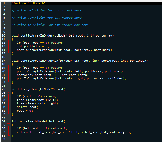 1
Hamin A GỌNng
2
3
// write definition for bst_insert here
// write definition for bst_remove here
7 // write definition for bst_remove_max here
4
5
6
8
9
10 void portToArrayInOrder (btNode* bst_root, int* portArray)
11 {
12
13
14
15 }
16
17
18
19
20
21
22
23
24
25
22
#include "btNode.h"
26
27
28
29
30
31
32
33
34
35
36
37
38
39
if (bst_root == 0) return;
int portIndex = 0;
portToArrayInOrderAux (bst_root, portArray, portIndex);
void portToArrayInOrderAux (btNode* bst_root, int* portArray, int& portIndex)
{
if (bst_root == 0) return;
portToArrayInOrderAux (bst_root->left, portArray, portIndex);
portArray[port Index++] = bst_root->data;
portToArrayInOrderAux(bst_root->right, portArray, portIndex);
void tree_clear (btNode* & root)
{
if (root == 0) return;
tree_clear (root->left);
tree_clear (root->right);
delete root;
root = 0;
int bst_size(btNode* bst_root)
{
if (bst_root == 0) return 0;
return 1 + bst_size(bst_root->left) + bst_size(bst_root->right);