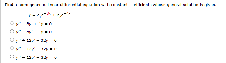 Find a homogeneous linear differential equation with constant coefficients whose general solution is given.
y = c₁e-³x + c₂e-4x
Oy" 8y' + 4y = 0
Oy" - 8y' - 4y = 0
Oy" + 12y' + 32y = 0
Oy" - 12y' + 32y = 0
Oy" - 12y' - 32y = 0