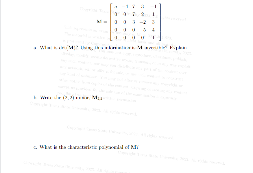 a -4 7 3 -1
Oiver7ity, 2023. Allights reserved.
0
M
0
0 3 -2 3
This represents an exam or use only in Moh 331
0 0 0-5 4
The material is written on
0
$23.
ber-student basis and all material.
is protected by Copyright
a. What is det (M)? Using this information is M invertible? Explain.
You may not copy, reproduce, distribute, publish,
tate University, 2023.
display, modify, create derivative works, transmit, or in any way exploit
any such content, nor may you distribute any part of the content over
any network, sell or offer it for sale, or use such content to construct
any kind of database. You may not alter or remove any copyright or
other notice from copies of the content. Copying or storing any content
except as provided for the sole use of the examination is expressly
prohibited w
Copyright Texas
b. Write the (2, 2)-minor, M2,2.written permission.
Copyright Texas State University, 2023. All rights reserved.
Copyright Texas State University, 2023. All rights reserved.
c. What is the characteristic polynomial of M?
7
Copyright Texas State University, 2023. All rights
Copyright Texas State University, 2023. All rights reserved.