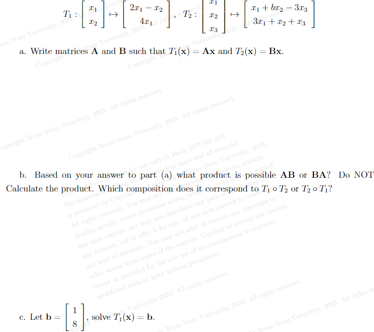 Ti:
exas State University, 2025.
Tits reserv
12
Copyright Texas State University, 2023. All rights reserved.
c. Let b
a. Write matricestate University, 2023.
A and B such that Tije!
Al rig reved
Copyright
Copyright
211 - 12
b. Based on your answer
Calculate the product. Which
The material
-
9
Copyright Texas State University, 2023. All rights reserved.
1
[3]
5
University 023.
= Ax and T₂(x) = Bx.
wer for use only in Math 3377.301 $23.
part (a) whoxas State University, 2023.
student basis and all material
x₁ + bx₂-3x3
3x₁ + x₂ + x3
ts rese
is protected by Copyrigposition does it correspond to T₁ o T2 or T₂ 0 T₁?
All rights reserved. You may not
prod
display, modify, create derivative works, tra
any such content, nor may you distribute any part of
tent
any network, sell or offer it for sale, or use such content to constr
solve T₁(x) = b.
product is possible AB or BA? Do NOT
ribute, publish,
exploit
rin an
any kind of database. You may not alter or remove any copyright or
other notice from copies of the content. Copying or storing any content
except as provided for the sole use of the examination is expressly
prohibited without prior written permission.
te University, 2023. All rights reserved.
Texas State University, 2023. All rights reserved.
Texas State University, 2023. All rights re