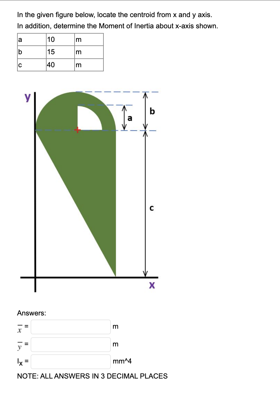 In the given figure below, locate the centroid from x and y axis.
In addition, determine the Moment of Inertia about x-axis shown.
la
10
m
b
15
C
40
m
a
Answers:
m
y =
m
Ix =
mm^4
NOTE: ALL ANSWERS IN 3 DECIMAL PLACES
E E E
