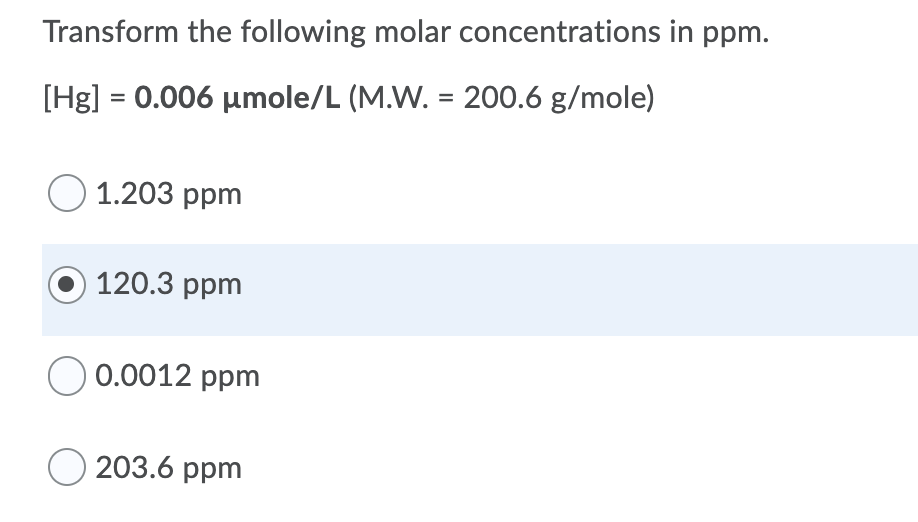 Transform the following molar concentrations in ppm.
[Hg] = 0.006 umole/L (M.W. = 200.6 g/mole)
O 1.203 ppm
120.3 ppm
0.0012 ppm
203.6 ppm
