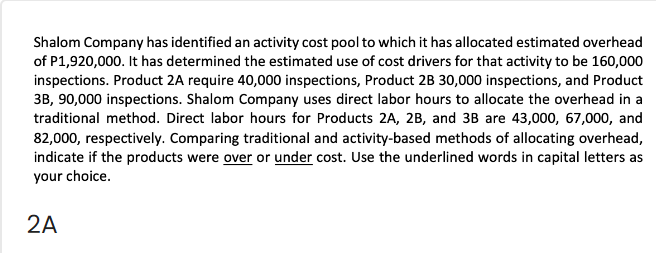 Shalom Company has identified an activity cost pool to which it has allocated estimated overhead
of P1,920,000. It has determined the estimated use of cost drivers for that activity to be 160,000
inspections. Product 2A require 40,000 inspections, Product 2B 30,000 inspections, and Product
3B, 90,000 inspections. Shalom Company uses direct labor hours to allocate the overhead in a
traditional method. Direct labor hours for Products 2A, 2B, and 3B are 43,000, 67,000, and
82,000, respectively. Comparing traditional and activity-based methods of allocating overhead,
indicate if the products were over or under cost. Use the underlined words in capital letters as
your choice.
2A