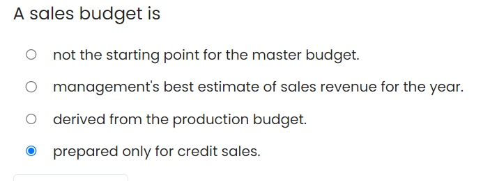 A sales budget is
not the starting point for the master budget.
management's best estimate of sales revenue for the year.
derived from the production budget.
prepared only for credit sales.