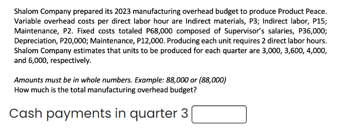 Shalom Company prepared its 2023 manufacturing overhead budget to produce Product Peace.
Variable overhead costs per direct labor hour are Indirect materials, P3; Indirect labor, P15;
Maintenance, P2. Fixed costs totaled P68,000 composed of Supervisor's salaries, P36,000;
Depreciation, P20,000; Maintenance, P12,000. Producing each unit requires 2 direct labor hours.
Shalom Company estimates that units to be produced for each quarter are 3,000, 3,600, 4,000,
and 6,000, respectively.
Amounts must be in whole numbers. Example: 88,000 or (88,000)
How much is the total manufacturing overhead budget?
Cash payments in quarter 3