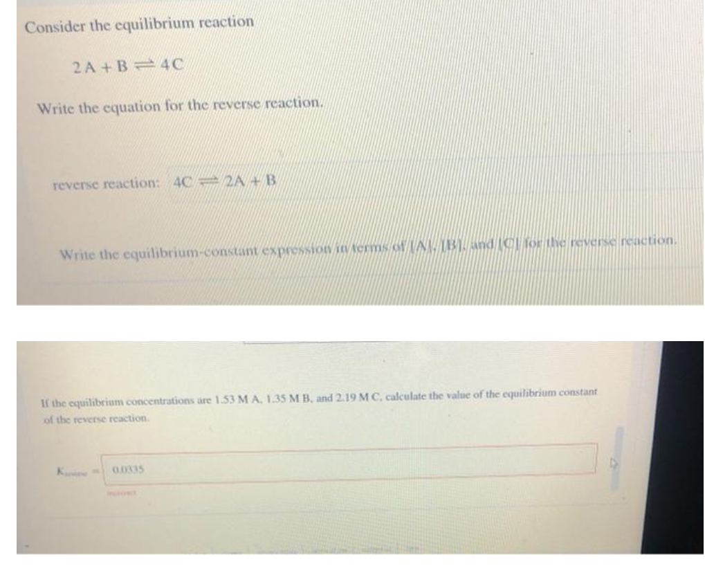 Consider the cquilibrium reaction
2 A + B = 4C
Write the cquation for the reverse reaction.
reverse reaction: 4C = 2A + B
Write the equilibrium-constant expression in Aerms of (A 31. and (C for the reverse reaction.
If the equilibrium concentrations are 1.53 M A. 1.35 M B, and 2.19 M C, caculate the value of the equilibrium constant
of the reverse reaction.
K
0.0335
Incerrect
