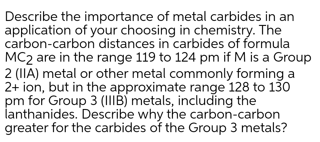 Describe the importance of metal carbides in an
application of your choosing in chemistry. The
carbon-carbon distances in carbides of formula
MC2 are in the range 119 to 124 pm if M is a Group
2 (IIA) metal or other metal commonly forming a
2+ ion, but in the approximate range 128 to 130
pm for Group 3 (IIIB) metals, including the
lanthanides. Describe why the carbon-carbon
greater for the carbides of the Group 3 metals?
